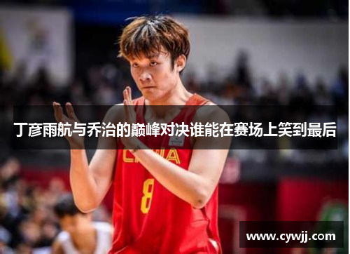 丁彦雨航与乔治的巅峰对决谁能在赛场上笑到最后