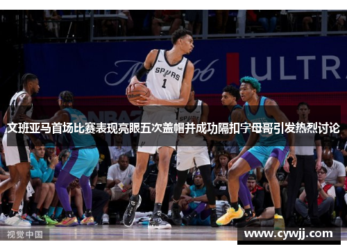 文班亚马首场比赛表现亮眼五次盖帽并成功隔扣字母哥引发热烈讨论